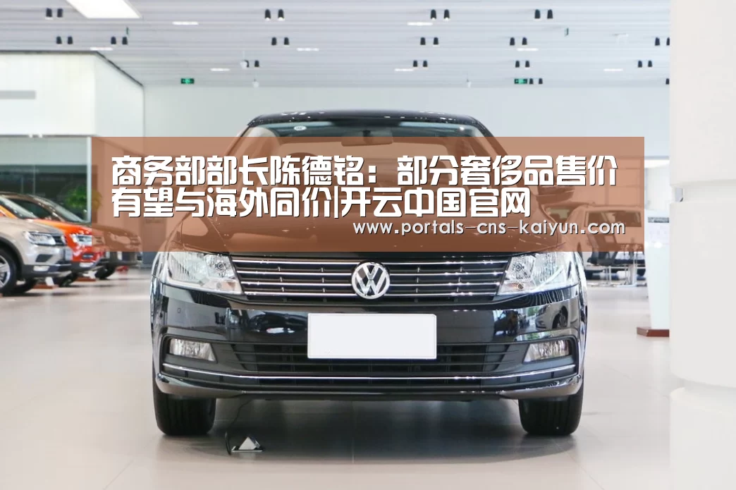 商务部部长陈德铭:部分奢侈品售价有望与海外同价|开云中国官网(图3) 开云中国官网